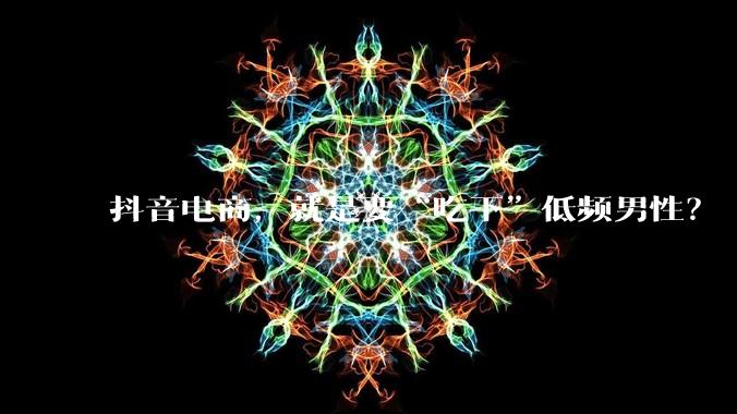 抖音电商，就是要“吃下”低频男性？ - *